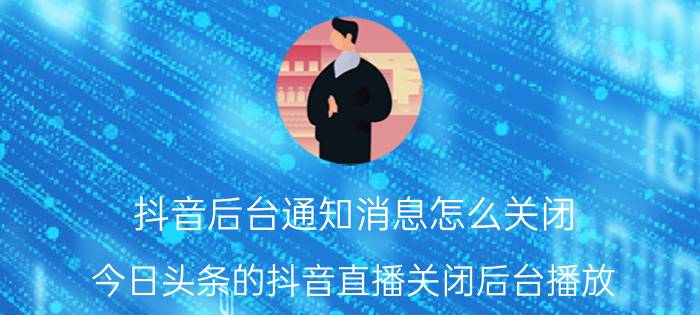 抖音后台通知消息怎么关闭 今日头条的抖音直播关闭后台播放？